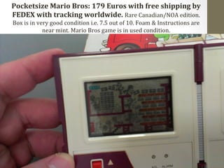 Pocketsize 
Mario 
Bros: 
179 
Euros 
with 
free 
shipping 
by 
FEDEX 
with 
tracking 
worldwide. 
Rare 
Canadian/NOA 
edition. 
Box 
is 
in 
very 
good 
condition 
i.e. 
7.5 
out 
of 
10. 
Foam 
& 
Instructions 
are 
near 
mint. 
Mario 
Bros 
game 
is 
in 
used 
condition. 
 