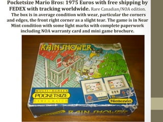 Pocketsize 
Mario 
Bros: 
1975 
Euros 
with 
free 
shipping 
by 
FEDEX 
with 
tracking 
worldwide. 
Rare 
Canadian/NOA 
edition. 
The 
box 
is 
in 
average 
condition 
with 
wear, 
particular 
the 
corners 
and 
edges, 
the 
front 
right 
corner 
as 
a 
slight 
tear. 
The 
game 
is 
in 
Near 
Mint 
condition 
with 
some 
light 
marks 
with 
complete 
paperwork 
including 
NOA 
warranty 
card 
and 
mini 
game 
brochure. 
 