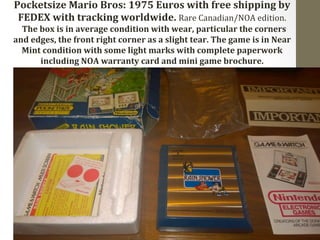 Pocketsize 
Mario 
Bros: 
1975 
Euros 
with 
free 
shipping 
by 
FEDEX 
with 
tracking 
worldwide. 
Rare 
Canadian/NOA 
edition. 
The 
box 
is 
in 
average 
condition 
with 
wear, 
particular 
the 
corners 
and 
edges, 
the 
front 
right 
corner 
as 
a 
slight 
tear. 
The 
game 
is 
in 
Near 
Mint 
condition 
with 
some 
light 
marks 
with 
complete 
paperwork 
including 
NOA 
warranty 
card 
and 
mini 
game 
brochure. 
 