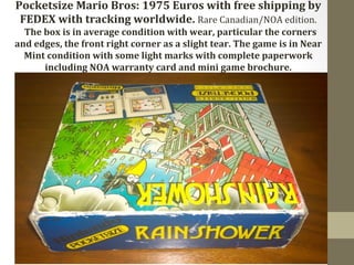 Pocketsize 
Mario 
Bros: 
1975 
Euros 
with 
free 
shipping 
by 
FEDEX 
with 
tracking 
worldwide. 
Rare 
Canadian/NOA 
edition. 
The 
box 
is 
in 
average 
condition 
with 
wear, 
particular 
the 
corners 
and 
edges, 
the 
front 
right 
corner 
as 
a 
slight 
tear. 
The 
game 
is 
in 
Near 
Mint 
condition 
with 
some 
light 
marks 
with 
complete 
paperwork 
including 
NOA 
warranty 
card 
and 
mini 
game 
brochure. 
 