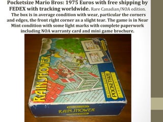 Pocketsize 
Mario 
Bros: 
1975 
Euros 
with 
free 
shipping 
by 
FEDEX 
with 
tracking 
worldwide. 
Rare 
Canadian/NOA 
edition. 
The 
box 
is 
in 
average 
condition 
with 
wear, 
particular 
the 
corners 
and 
edges, 
the 
front 
right 
corner 
as 
a 
slight 
tear. 
The 
game 
is 
in 
Near 
Mint 
condition 
with 
some 
light 
marks 
with 
complete 
paperwork 
including 
NOA 
warranty 
card 
and 
mini 
game 
brochure. 
 
