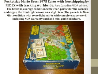 Pocketsize 
Mario 
Bros: 
1975 
Euros 
with 
free 
shipping 
by 
FEDEX 
with 
tracking 
worldwide. 
Rare 
Canadian/NOA 
edition. 
The 
box 
is 
in 
average 
condition 
with 
wear, 
particular 
the 
corners 
and 
edges, 
the 
front 
right 
corner 
as 
a 
slight 
tear. 
The 
game 
is 
in 
Near 
Mint 
condition 
with 
some 
light 
marks 
with 
complete 
paperwork 
including 
NOA 
warranty 
card 
and 
mini 
game 
brochure. 
 
