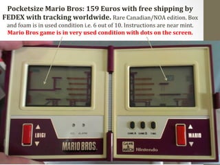 Pocketsize 
Mario 
Bros: 
159 
Euros 
with 
free 
shipping 
by 
FEDEX 
with 
tracking 
worldwide. 
Rare 
Canadian/NOA 
edition. 
Box 
and 
foam 
is 
in 
used 
condition 
i.e. 
6 
out 
of 
10. 
Instructions 
are 
near 
mint. 
Mario 
Bros 
game 
is 
in 
very 
used 
condition 
with 
dots 
on 
the 
screen. 
 