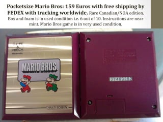 Pocketsize 
Mario 
Bros: 
159 
Euros 
with 
free 
shipping 
by 
FEDEX 
with 
tracking 
worldwide. 
Rare 
Canadian/NOA 
edition. 
Box 
and 
foam 
is 
in 
used 
condition 
i.e. 
6 
out 
of 
10. 
Instructions 
are 
near 
mint. 
Mario 
Bros 
game 
is 
in 
very 
used 
condition. 
 