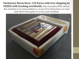 Pocketsize 
Mario 
Bros: 
159 
Euros 
with 
free 
shipping 
by 
FEDEX 
with 
tracking 
worldwide. 
Rare 
Canadian/NOA 
edition. 
Box 
and 
foam 
is 
in 
used 
condition 
i.e. 
6 
out 
of 
10. 
Instructions 
are 
near 
mint. 
Mario 
Bros 
game 
is 
in 
very 
used 
condition. 
 