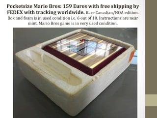Pocketsize 
Mario 
Bros: 
159 
Euros 
with 
free 
shipping 
by 
FEDEX 
with 
tracking 
worldwide. 
Rare 
Canadian/NOA 
edition. 
Box 
and 
foam 
is 
in 
used 
condition 
i.e. 
6 
out 
of 
10. 
Instructions 
are 
near 
mint. 
Mario 
Bros 
game 
is 
in 
very 
used 
condition. 
 