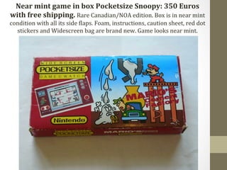 Near 
mint 
game 
in 
box 
Pocketsize 
Snoopy: 
350 
Euros 
with 
free 
shipping. 
Rare 
Canadian/NOA 
edition. 
Box 
is 
in 
near 
mint 
condition 
with 
all 
its 
side 
Claps. 
Foam, 
instructions, 
caution 
sheet, 
red 
dot 
stickers 
and 
Widescreen 
bag 
are 
brand 
new. 
Game 
looks 
near 
mint. 
 