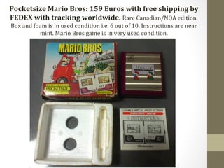 Pocketsize 
Mario 
Bros: 
159 
Euros 
with 
free 
shipping 
by 
FEDEX 
with 
tracking 
worldwide. 
Rare 
Canadian/NOA 
edition. 
Box 
and 
foam 
is 
in 
used 
condition 
i.e. 
6 
out 
of 
10. 
Instructions 
are 
near 
mint. 
Mario 
Bros 
game 
is 
in 
very 
used 
condition. 
 