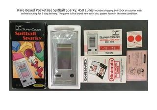 Rare	Boxed	Pocketsize	Spitball	Sparky:	450	Euros	Includes	shipping	by	FEDEX	air	courier	with	
online	tracking	for	3-day	delivery.	The	game	is	like	brand	new	with	box,	papers	foam	in	like	new	condiLon.	
 