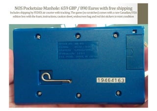 NOS	
  Pocketsize	
  Manhole:	
  659	
  GBP	
  /	
  890	
  Euros	
  with	
  free	
  shipping	
  
Includes	
  shipping	
  by	
  FEDEX	
  air	
  courier	
  with	
  tracking.	
  The	
  game	
  (no	
  scratches)	
  comes	
  with	
  a	
  rare	
  Canadian/USA	
  
edition	
  box	
  with	
  the	
  foam,	
  instructions,	
  caution	
  sheet,	
  widescreen	
  bag	
  and	
  red	
  dot	
  stickers	
  in	
  mint	
  condition	
  
 