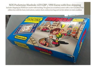 NOS	
  Pocketsize	
  Manhole:	
  659	
  GBP	
  /	
  890	
  Euros	
  with	
  free	
  shipping	
  
Includes	
  shipping	
  by	
  FEDEX	
  air	
  courier	
  with	
  tracking.	
  The	
  game	
  (no	
  scratches)	
  comes	
  with	
  a	
  rare	
  Canadian/USA	
  
edition	
  box	
  with	
  the	
  foam,	
  instructions,	
  caution	
  sheet,	
  widescreen	
  bag	
  and	
  red	
  dot	
  stickers	
  in	
  mint	
  condition	
  
 