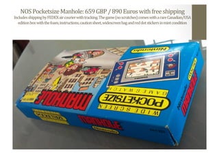 NOS	
  Pocketsize	
  Manhole:	
  659	
  GBP	
  /	
  890	
  Euros	
  with	
  free	
  shipping	
  
Includes	
  shipping	
  by	
  FEDEX	
  air	
  courier	
  with	
  tracking.	
  The	
  game	
  (no	
  scratches)	
  comes	
  with	
  a	
  rare	
  Canadian/USA	
  
edition	
  box	
  with	
  the	
  foam,	
  instructions,	
  caution	
  sheet,	
  widescreen	
  bag	
  and	
  red	
  dot	
  stickers	
  in	
  mint	
  condition	
  
 