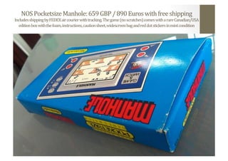 NOS	
  Pocketsize	
  Manhole:	
  659	
  GBP	
  /	
  890	
  Euros	
  with	
  free	
  shipping	
  
Includes	
  shipping	
  by	
  FEDEX	
  air	
  courier	
  with	
  tracking.	
  The	
  game	
  (no	
  scratches)	
  comes	
  with	
  a	
  rare	
  Canadian/USA	
  
edition	
  box	
  with	
  the	
  foam,	
  instructions,	
  caution	
  sheet,	
  widescreen	
  bag	
  and	
  red	
  dot	
  stickers	
  in	
  mint	
  condition	
  
 