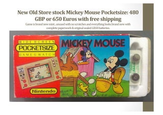 New	
  Old	
  Store	
  stock	
  Mickey	
  Mouse	
  Pocketsize:	
  480	
  
GBP	
  or	
  650	
  Euros	
  with	
  free	
  shipping	
  
Game	
  is	
  brand	
  new	
  mint	
  ,	
  unused	
  with	
  no	
  scratches	
  and	
  everything	
  looks	
  brand	
  new	
  with	
  	
  
complete	
  paperwork	
  &	
  original	
  sealed	
  LR44	
  batteries.	
  	
  
 
