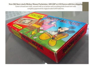 New	
  Old	
  Store	
  stock	
  Mickey	
  Mouse	
  Pocketsize:	
  480	
  GBP	
  or	
  650	
  Euros	
  with	
  free	
  shipping	
  
Game	
  is	
  brand	
  new	
  mint	
  ,	
  unused	
  with	
  no	
  scratches	
  and	
  everything	
  looks	
  brand	
  new	
  with	
  	
  
complete	
  paperwork	
  &	
  original	
  sealed	
  LR44	
  batteries.	
  	
  
 