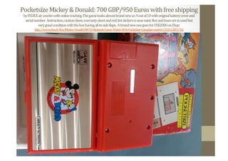 Pocketsize	
  Mickey	
  &	
  Donald:	
  700	
  GBP/950	
  Euros	
  with	
  free	
  shipping	
  
by	
  FEDEX	
  air	
  courier	
  with	
  online	
  tracking.	
  The	
  game	
  looks	
  almost	
  brand	
  new	
  i.e.	
  9	
  out	
  of	
  10	
  with	
  original	
  battery	
  cover	
  and	
  	
  
serial	
  number.	
  	
  Instruction,	
  caution	
  sheet,	
  warranty	
  sheet	
  and	
  red	
  dot	
  stickers	
  is	
  near	
  mint.	
  Box	
  and	
  foam	
  are	
  in	
  used	
  but	
  	
  
very	
  good	
  condition	
  with	
  the	
  box	
  having	
  all	
  its	
  side	
  Nlaps.	
  	
  A	
  brand	
  new	
  one	
  goes	
  for	
  US$2000	
  on	
  Ebay:	
  
http://www.ebay.fr/itm/Mickey-­‐Donald-­‐DM-­‐53-­‐Nintendo-­‐Game-­‐Watch-­‐NOA-­‐Pocketsize-­‐Canadian-­‐market-­‐/231613851762	
  	
  
 