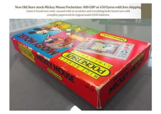 New	
  Old	
  Store	
  stock	
  Mickey	
  Mouse	
  Pocketsize:	
  480	
  GBP	
  or	
  650	
  Euros	
  with	
  free	
  shipping	
  
Game	
  is	
  brand	
  new	
  mint	
  ,	
  unused	
  with	
  no	
  scratches	
  and	
  everything	
  looks	
  brand	
  new	
  with	
  	
  
complete	
  paperwork	
  &	
  original	
  sealed	
  LR44	
  batteries.	
  	
  
 