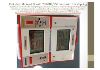 Pocketsize	
  Mickey	
  &	
  Donald:	
  700	
  GBP/950	
  Euros	
  with	
  free	
  shipping	
  
by	
  FEDEX	
  air	
  courier	
  with	
  online	
  tracking.	
  The	
  game	
  looks	
  almost	
  brand	
  new	
  i.e.	
  9	
  out	
  of	
  10	
  with	
  original	
  battery	
  cover	
  and	
  	
  
serial	
  number.	
  	
  Instruction,	
  caution	
  sheet,	
  warranty	
  sheet	
  and	
  red	
  dot	
  stickers	
  is	
  near	
  mint.	
  Box	
  and	
  foam	
  are	
  in	
  used	
  but	
  	
  
very	
  good	
  condition	
  with	
  the	
  box	
  having	
  all	
  its	
  side	
  Nlaps.	
  	
  A	
  brand	
  new	
  one	
  goes	
  for	
  US$2000	
  on	
  Ebay:	
  
http://www.ebay.fr/itm/Mickey-­‐Donald-­‐DM-­‐53-­‐Nintendo-­‐Game-­‐Watch-­‐NOA-­‐Pocketsize-­‐Canadian-­‐market-­‐/231613851762	
  	
  
 