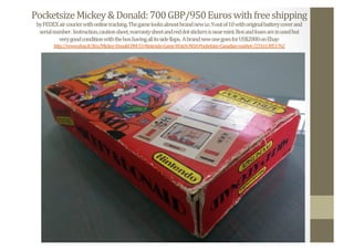 Pocketsize	
  Mickey	
  &	
  Donald:	
  700	
  GBP/950	
  Euros	
  with	
  free	
  shipping	
  
by	
  FEDEX	
  air	
  courier	
  with	
  online	
  tracking.	
  The	
  game	
  looks	
  almost	
  brand	
  new	
  i.e.	
  9	
  out	
  of	
  10	
  with	
  original	
  battery	
  cover	
  and	
  	
  
serial	
  number.	
  	
  Instruction,	
  caution	
  sheet,	
  warranty	
  sheet	
  and	
  red	
  dot	
  stickers	
  is	
  near	
  mint.	
  Box	
  and	
  foam	
  are	
  in	
  used	
  but	
  	
  
very	
  good	
  condition	
  with	
  the	
  box	
  having	
  all	
  its	
  side	
  Nlaps.	
  	
  A	
  brand	
  new	
  one	
  goes	
  for	
  US$2000	
  on	
  Ebay:	
  
http://www.ebay.fr/itm/Mickey-­‐Donald-­‐DM-­‐53-­‐Nintendo-­‐Game-­‐Watch-­‐NOA-­‐Pocketsize-­‐Canadian-­‐market-­‐/231613851762	
  	
  
 