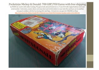 Pocketsize	
  Mickey	
  &	
  Donald:	
  700	
  GBP/950	
  Euros	
  with	
  free	
  shipping	
  
by	
  FEDEX	
  air	
  courier	
  with	
  online	
  tracking.	
  The	
  game	
  looks	
  almost	
  brand	
  new	
  i.e.	
  9	
  out	
  of	
  10	
  with	
  original	
  battery	
  cover	
  and	
  	
  
serial	
  number.	
  	
  Instruction,	
  caution	
  sheet,	
  warranty	
  sheet	
  and	
  red	
  dot	
  stickers	
  is	
  near	
  mint.	
  Box	
  and	
  foam	
  are	
  in	
  used	
  but	
  	
  
very	
  good	
  condition	
  with	
  the	
  box	
  having	
  all	
  its	
  side	
  Nlaps.	
  	
  A	
  brand	
  new	
  one	
  goes	
  for	
  US$2000	
  on	
  Ebay:	
  
http://www.ebay.fr/itm/Mickey-­‐Donald-­‐DM-­‐53-­‐Nintendo-­‐Game-­‐Watch-­‐NOA-­‐Pocketsize-­‐Canadian-­‐market-­‐/231613851762	
  	
  
 