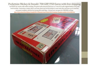 Pocketsize	
  Mickey	
  &	
  Donald:	
  700	
  GBP/950	
  Euros	
  with	
  free	
  shipping	
  
by	
  FEDEX	
  air	
  courier	
  with	
  online	
  tracking.	
  The	
  game	
  looks	
  almost	
  brand	
  new	
  i.e.	
  9	
  out	
  of	
  10	
  with	
  original	
  battery	
  cover	
  and	
  	
  
serial	
  number.	
  	
  Instruction,	
  caution	
  sheet,	
  warranty	
  sheet	
  and	
  red	
  dot	
  stickers	
  is	
  near	
  mint.	
  Box	
  and	
  foam	
  are	
  in	
  used	
  but	
  	
  
very	
  good	
  condition	
  with	
  the	
  box	
  having	
  all	
  its	
  side	
  Nlaps.	
  	
  A	
  brand	
  new	
  one	
  goes	
  for	
  US$2000	
  on	
  Ebay:	
  
http://www.ebay.fr/itm/Mickey-­‐Donald-­‐DM-­‐53-­‐Nintendo-­‐Game-­‐Watch-­‐NOA-­‐Pocketsize-­‐Canadian-­‐market-­‐/231613851762	
  	
  
 