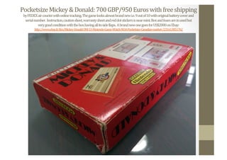 Pocketsize	
  Mickey	
  &	
  Donald:	
  700	
  GBP/950	
  Euros	
  with	
  free	
  shipping	
  
by	
  FEDEX	
  air	
  courier	
  with	
  online	
  tracking.	
  The	
  game	
  looks	
  almost	
  brand	
  new	
  i.e.	
  9	
  out	
  of	
  10	
  with	
  original	
  battery	
  cover	
  and	
  	
  
serial	
  number.	
  	
  Instruction,	
  caution	
  sheet,	
  warranty	
  sheet	
  and	
  red	
  dot	
  stickers	
  is	
  near	
  mint.	
  Box	
  and	
  foam	
  are	
  in	
  used	
  but	
  	
  
very	
  good	
  condition	
  with	
  the	
  box	
  having	
  all	
  its	
  side	
  Nlaps.	
  	
  A	
  brand	
  new	
  one	
  goes	
  for	
  US$2000	
  on	
  Ebay:	
  
http://www.ebay.fr/itm/Mickey-­‐Donald-­‐DM-­‐53-­‐Nintendo-­‐Game-­‐Watch-­‐NOA-­‐Pocketsize-­‐Canadian-­‐market-­‐/231613851762	
  	
  
 