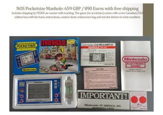 NOS	
  Pocketsize	
  Manhole:	
  659	
  GBP	
  /	
  890	
  Euros	
  with	
  free	
  shipping	
  
Includes	
  shipping	
  by	
  FEDEX	
  air	
  courier	
  with	
  tracking.	
  The	
  game	
  (no	
  scratches)	
  comes	
  with	
  a	
  rare	
  Canadian/USA	
  
edition	
  box	
  with	
  the	
  foam,	
  instructions,	
  caution	
  sheet,	
  widescreen	
  bag	
  and	
  red	
  dot	
  stickers	
  in	
  mint	
  condition	
  
 
