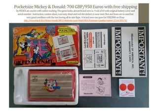 Pocketsize	
  Mickey	
  &	
  Donald:	
  700	
  GBP/950	
  Euros	
  with	
  free	
  shipping	
  
by	
  FEDEX	
  air	
  courier	
  with	
  online	
  tracking.	
  The	
  game	
  looks	
  almost	
  brand	
  new	
  i.e.	
  9	
  out	
  of	
  10	
  with	
  original	
  battery	
  cover	
  and	
  	
  
serial	
  number.	
  	
  Instruction,	
  caution	
  sheet,	
  warranty	
  sheet	
  and	
  red	
  dot	
  stickers	
  is	
  near	
  mint.	
  Box	
  and	
  foam	
  are	
  in	
  used	
  but	
  	
  
very	
  good	
  condition	
  with	
  the	
  box	
  having	
  all	
  its	
  side	
  Nlaps.	
  	
  A	
  brand	
  new	
  one	
  goes	
  for	
  US$2000	
  on	
  Ebay:	
  
http://www.ebay.fr/itm/Mickey-­‐Donald-­‐DM-­‐53-­‐Nintendo-­‐Game-­‐Watch-­‐NOA-­‐Pocketsize-­‐Canadian-­‐market-­‐/231613851762	
  	
  
 