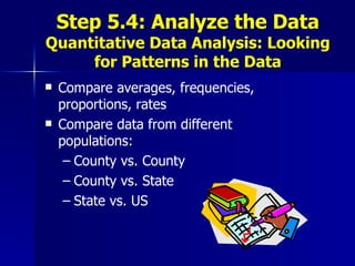 Step 5.4: Analyze the Data Quantitative Data Analysis: Looking for Patterns in the Data Compare averages, frequencies, proportions, rates  Compare data from different populations:  County vs. County County vs. State State vs. US 
