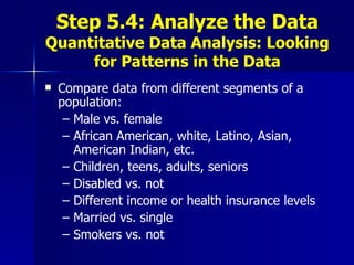 Step 5.4: Analyze the Data Quantitative Data Analysis: Looking for Patterns in the Data Compare data from different segments of a population: Male vs. female African American, white, Latino, Asian, American Indian, etc. Children, teens, adults, seniors Disabled vs. not Different income or health insurance levels Married vs. single  Smokers vs. not 
