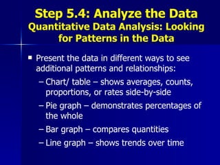 Step 5.4: Analyze the Data Quantitative Data Analysis: Looking for Patterns in the Data Present the data in different ways to see additional patterns and relationships: Chart/ table – shows averages, counts, proportions, or rates side-by-side Pie graph – demonstrates percentages of the whole Bar graph – compares quantities Line graph – shows trends over time 