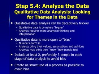 Step 5.4: Analyze the Data Qualitative Data Analysis: Looking for Themes in the Data Qualitative data analysis can be deceptively trickier Qualitative data is by nature “bigger” Analysis requires more analytical thinking and interpretation Qualitative data is more open to “bias” Numbers don’t lie Analysts bring their values, assumptions and opinions Analysts may think they “know” how people feel Include at least 2, preferably 3 people in each stage of data analysis to avoid bias Create as structured of a process as possible to avoid bias 