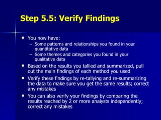 Step 5.5: Verify Findings You now have: Some patterns and relationships you found in your quantitative data Some themes and categories you found in your qualitative data Based on the results you tallied and summarized, pull out the main findings of each method you used Verify these findings by re-tallying and re-summarizing the data to make sure you get the same results; correct any mistakes You can also verify your findings by comparing the results reached by 2 or more analysts independently; correct any mistakes  