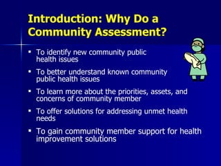 Introduction: Why Do a Community Assessment? To identify new community public  health issues To better understand known community  public health issues To learn more about the priorities, assets, and concerns of community member To offer solutions for addressing unmet health needs To gain community member support for health improvement solutions 
