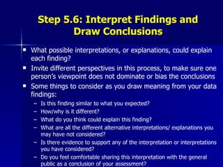 Step 5.6: Interpret Findings and Draw Conclusions What possible interpretations, or explanations, could explain each finding? Invite different perspectives in this process, to make sure one person’s viewpoint does not dominate or bias the conclusions  Some things to consider as you draw meaning from your data findings: Is this finding similar to what you expected?  How/why is it different? What do you think could explain this finding? What are all the different alternative interpretations/ explanations you may have not considered? Is there evidence to support any of the interpretation or interpretations you have considered? Do you feel comfortable sharing this interpretation with the general public as a conclusion of your assessment? 