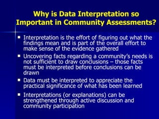 Why is Data Interpretation so Important in Community Assessments? Interpretation is the effort of figuring out what the findings mean and is part of the overall effort to make sense of the evidence gathered Uncovering facts regarding a community’s needs is not sufficient to draw conclusions – those facts must be interpreted before conclusions can be drawn Data must be interpreted to appreciate the practical significance of what has been learned Interpretations (or explanations) can be strengthened through active discussion and community participation 