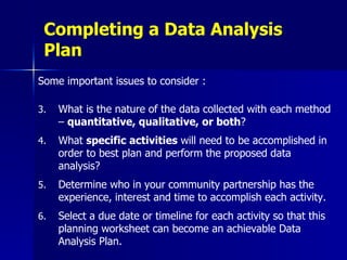 Completing a Data Analysis Plan Some important issues to consider : What is the nature of the data collected with each method –  quantitative, qualitative, or both ? What  specific activities  will need to be accomplished in order to best plan and perform the proposed data analysis? Determine who in your community partnership has the experience, interest and time to accomplish each activity. Select a due date or timeline for each activity so that this planning worksheet can become an achievable Data Analysis Plan.   
