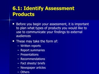 6.1: Identify Assessment Products Before you begin your assessment, it is important to plan what types of products you would like to use to communicate your findings to external audiences These may take the form of: Written reports Report summaries Presentations Recommendations Fact sheets/ briefs Newspaper articles Others 