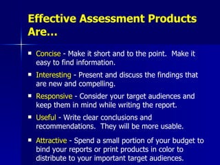 Effective Assessment Products Are… Concise  -  Make it short and to the point.  Make it easy to find information.   Interesting  -  Present and discuss the findings that are new and compelling.   Responsive  -  Consider your target audiences and keep them in mind while writing the report.   Useful  -  Write clear conclusions and recommendations.  They will be more usable.   Attractive  -  Spend a small portion of your budget to bind your reports or print products in color to distribute to your important target audiences.   