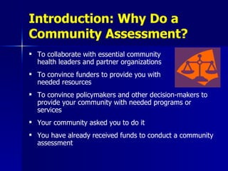 Introduction: Why Do a Community Assessment? To collaborate with essential community  health leaders and partner organizations To convince funders to provide you with  needed resources To convince policymakers and other decision-makers to provide your community with needed programs or services Your community asked you to do it You have already received funds to conduct a community assessment 