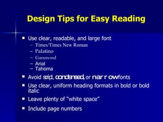Design Tips for Easy Reading Use clear, readable, and large font Times/Times New Roman Palatino Garamond Arial Tahoma Avoid  script,   condensed,   or   narrow   fonts Use clear, uniform heading formats in bold or bold italic Leave plenty of “white space” Include page numbers 