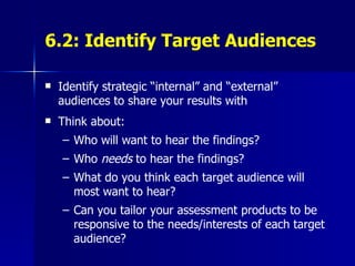 6.2: Identify Target Audiences Identify strategic “internal” and “external” audiences to share your results with Think about: Who will want to hear the findings? Who  needs  to hear the findings? What do you think each target audience will most want to hear? Can you tailor your assessment products to be responsive to the needs/interests of each target audience? 