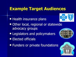 Example Target Audiences Health insurance plans Other local, regional or statewide advocacy groups Legislators and policymakers Elected officials Funders or private foundations 
