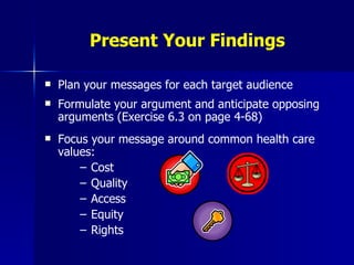Present Your Findings Plan your messages for each target audience Formulate your argument and anticipate opposing arguments (Exercise 6.3 on page 4-68) Focus your message around common health care values: Cost Quality Access Equity Rights 