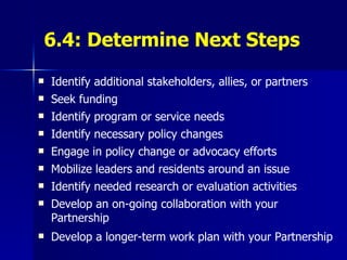 6.4: Determine Next Steps Identify additional stakeholders, allies, or partners Seek funding Identify program or service needs  Identify necessary policy changes Engage in policy change or advocacy efforts Mobilize leaders and residents around an issue Identify needed research or evaluation activities Develop an on-going collaboration with your Partnership Develop a longer-term work plan with your Partnership 