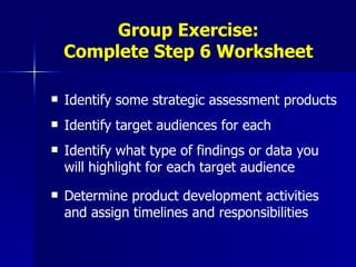 Group Exercise: Complete Step 6 Worksheet Identify some strategic assessment products Identify target audiences for each Identify what type of findings or data you will highlight for each target audience Determine product development activities and assign timelines and responsibilities 