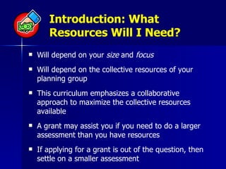 Introduction: What Resources Will I Need? Will depend on your  size  and  focus   Will depend on the collective resources of your planning group This curriculum emphasizes a collaborative approach to maximize the collective resources available A grant may assist you if you need to do a larger assessment than you have resources If applying for a grant is out of the question, then settle on a smaller assessment 