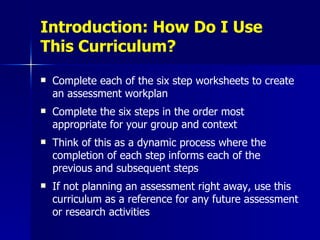 Introduction: How Do I Use This Curriculum? Complete each of the six step worksheets to create an assessment workplan Complete the six steps in the order most appropriate for your group and context Think of this as a dynamic process where the completion of each step informs each of the previous and subsequent steps If not planning an assessment right away, use this curriculum as a reference for any future assessment or research activities 