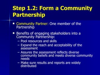 Step 1.2: Form a Community Partnership Community Partner:  One member of the Partnership Benefits of engaging stakeholders into a Community Partnership: Pool resources and skills Expand the reach and acceptability of the assessment Assures the assessment reflects diverse community beliefs and meets diverse community needs Make sure results and reports are widely distributed 