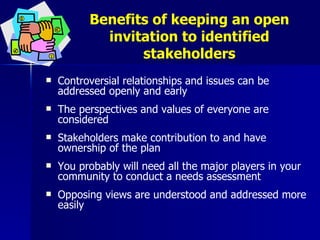 Benefits of keeping an open invitation to identified stakeholders Controversial relationships and issues can be addressed openly and early The perspectives and values of everyone are considered  Stakeholders make contribution to and have ownership of the plan You probably will need all the major players in your community to conduct a needs assessment Opposing views are understood and addressed more easily  